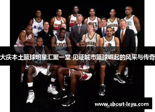 大庆本土篮球明星汇聚一堂 见证城市篮球崛起的风采与传奇