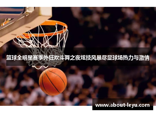 篮球全明星赛季外狂欢斗舞之夜炫技风暴尽显球场热力与激情