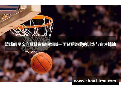 篮球明星亲自系鞋带展现细腻一面背后隐藏的训练与专注精神