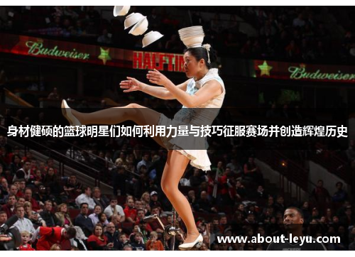 身材健硕的篮球明星们如何利用力量与技巧征服赛场并创造辉煌历史