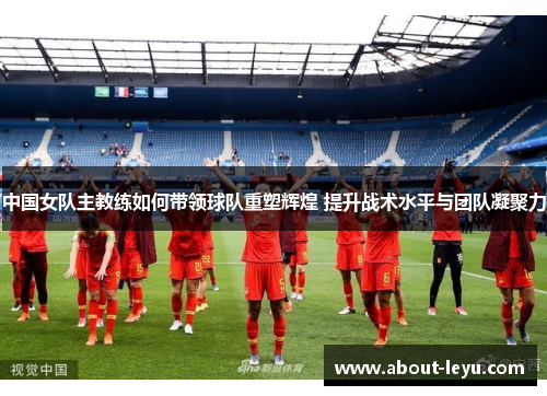 中国女队主教练如何带领球队重塑辉煌 提升战术水平与团队凝聚力