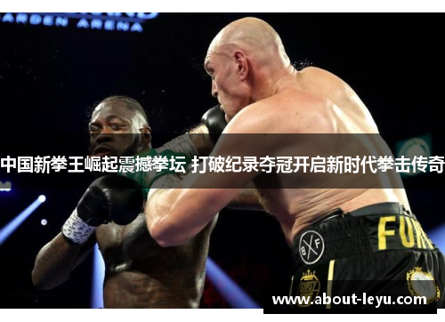 中国新拳王崛起震撼拳坛 打破纪录夺冠开启新时代拳击传奇