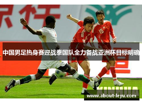中国男足热身赛迎战泰国队全力备战亚洲杯目标明确