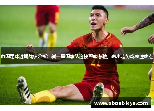 中国足球近期战绩分析：新一届国家队迎接严峻考验，未来走势成关注焦点