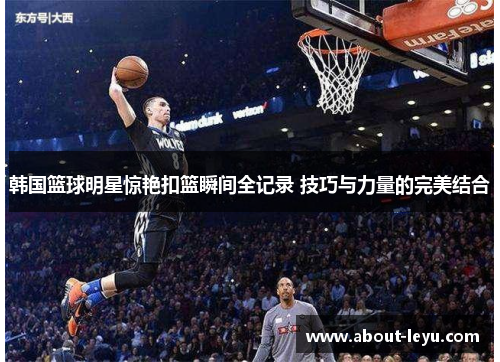 韩国篮球明星惊艳扣篮瞬间全记录 技巧与力量的完美结合